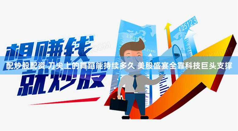 配炒股配资 刀尖上的舞蹈能持续多久 美股盛宴全靠科技巨头支撑