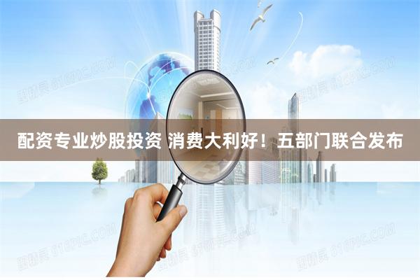 配资专业炒股投资 消费大利好!五部门联合发布