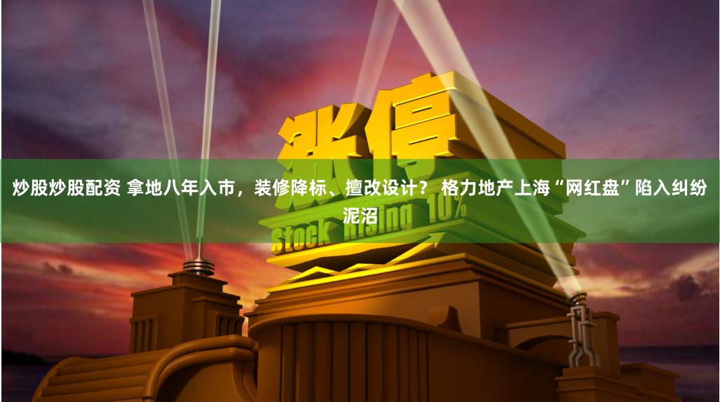 炒股炒股配资 拿地八年入市,装修降标、擅改设计? 格力地产上海“网红盘”陷入纠纷泥沼