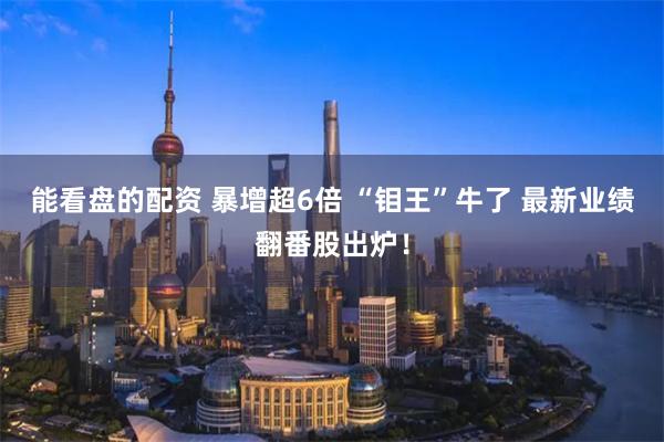 能看盘的配资 暴增超6倍 “钼王”牛了 最新业绩翻番股出炉!