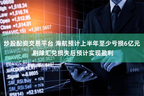 炒股配资交易平台 海航预计上半年至少亏损6亿元 剔除汇兑损失后预计实现盈利