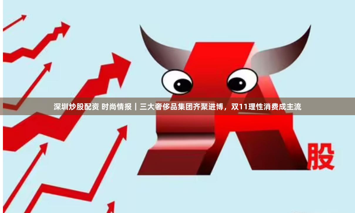 深圳炒股配资 时尚情报｜三大奢侈品集团齐聚进博，双11理性消费成主流