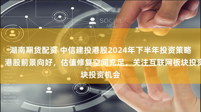 湖南期货配资 中信建投港股2024年下半年投资策略展望:港股前景向好,估值修复空间充足,关注互联网板块投资机会