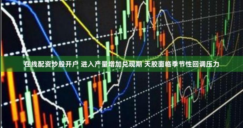 在线配资炒股开户 进入产量增加兑现期 天胶面临季节性回调压力