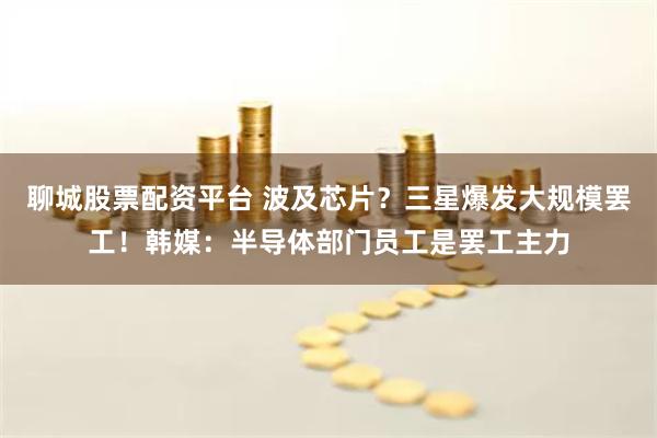 聊城股票配资平台 波及芯片？三星爆发大规模罢工！韩媒：半导体部门员工是罢工主力