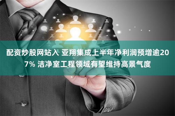 配资炒股网站入 亚翔集成上半年净利润预增逾207% 洁净室工程领域有望维持高景气度