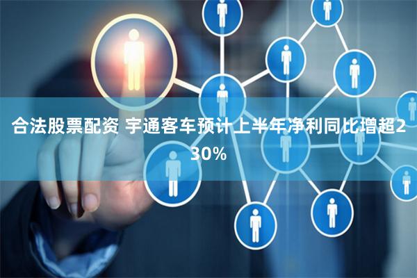 合法股票配资 宇通客车预计上半年净利同比增超230%