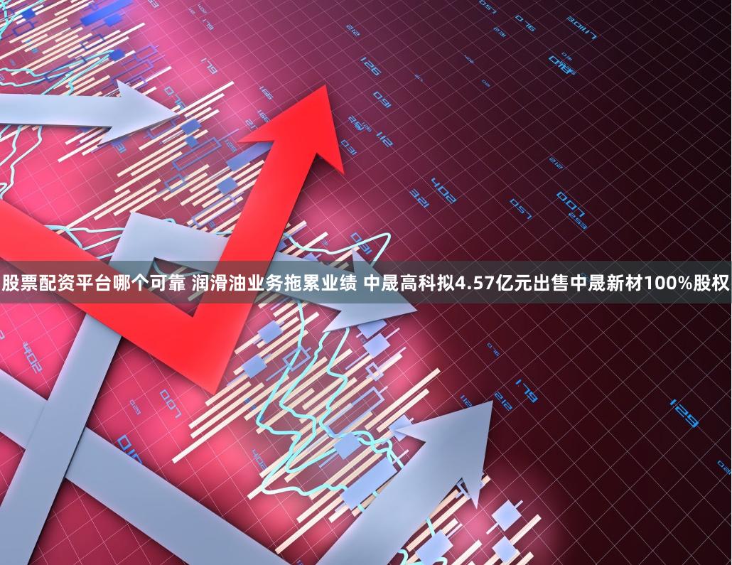 股票配资平台哪个可靠 润滑油业务拖累业绩 中晟高科拟4.57亿元出售中晟新材100%股权