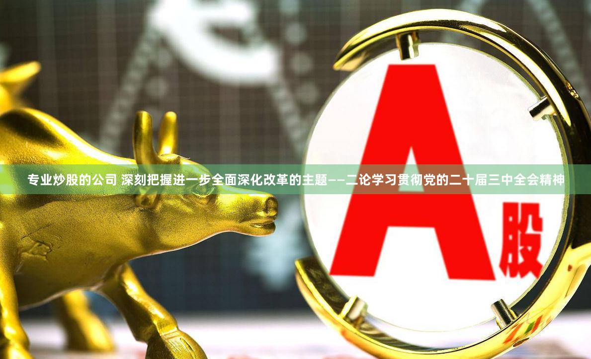 专业炒股的公司 深刻把握进一步全面深化改革的主题——二论学习贯彻党的二十届三中全会精神
