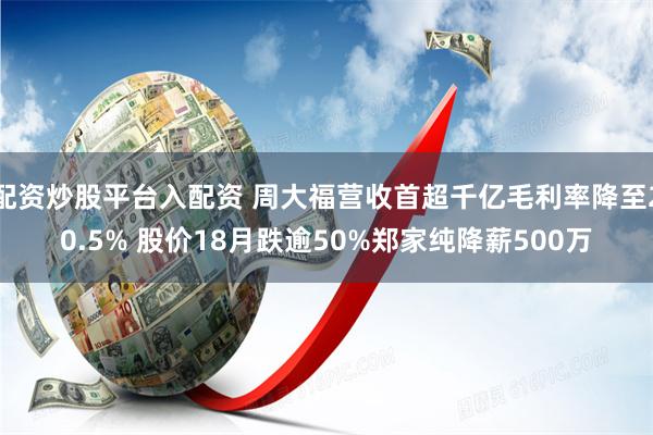 配资炒股平台入配资 周大福营收首超千亿毛利率降至20.5% 股价18月跌逾50%郑家纯降薪500万