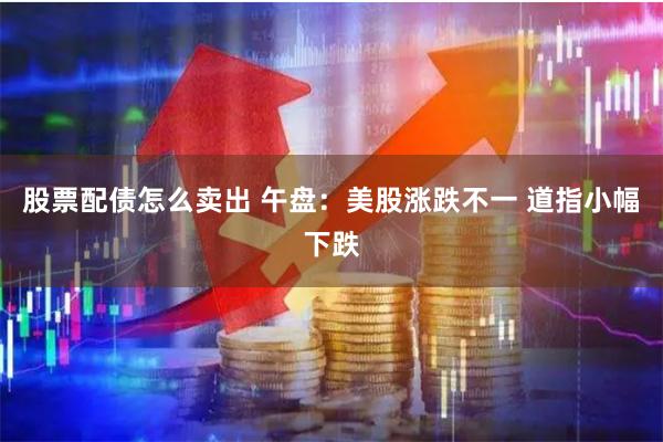 股票配债怎么卖出 午盘：美股涨跌不一 道指小幅下跌