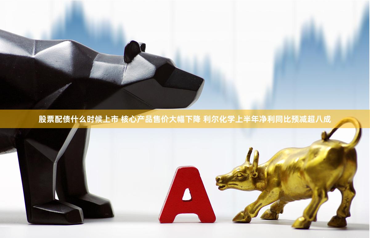 股票配债什么时候上市 核心产品售价大幅下降 利尔化学上半年净利同比预减超八成