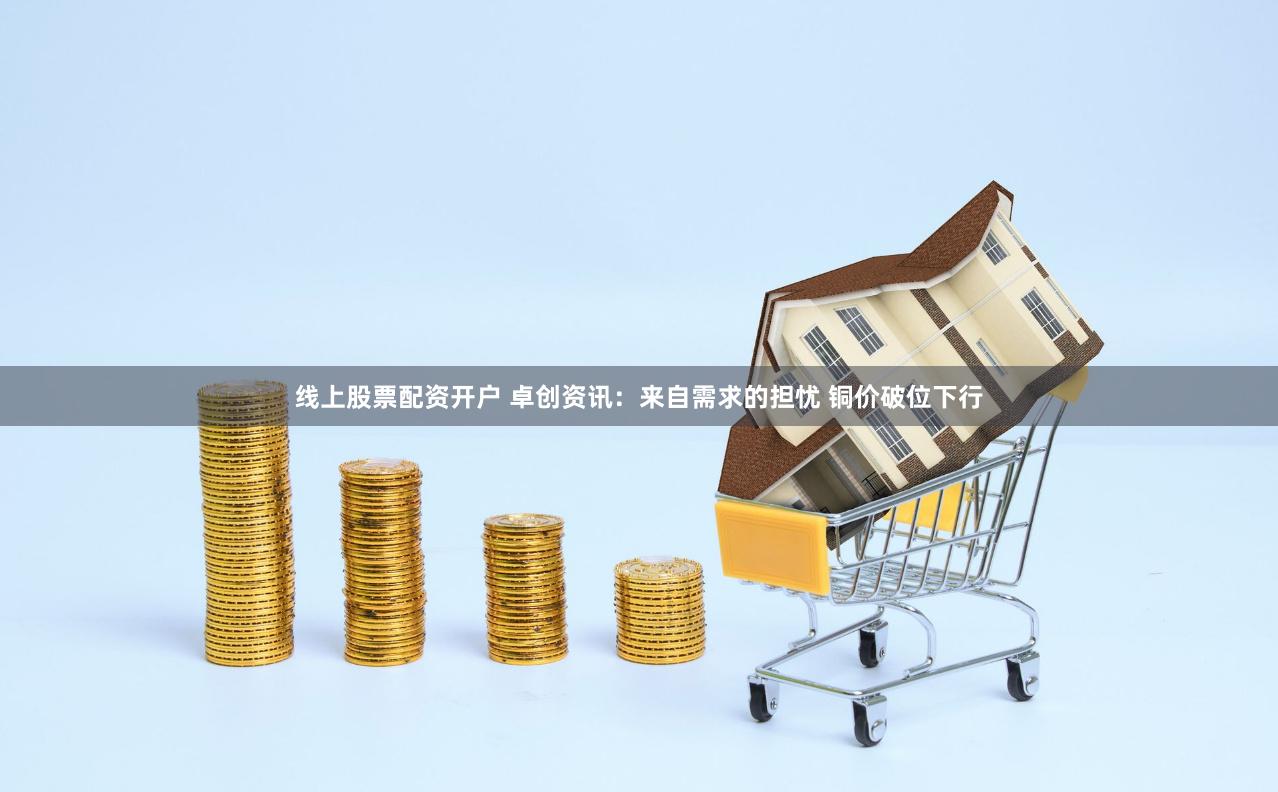 线上股票配资开户 卓创资讯：来自需求的担忧 铜价破位下行