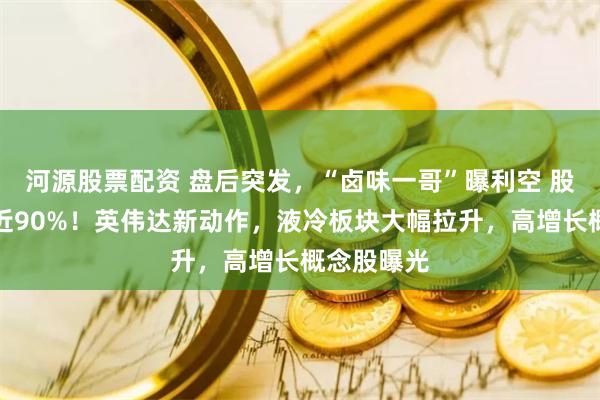 河源股票配资 盘后突发，“卤味一哥”曝利空 股价已大跌近90%！英伟达新动作，液冷板块大幅拉升，高增长概念股曝光