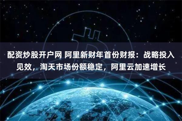 配资炒股开户网 阿里新财年首份财报：战略投入见效，淘天市场份额稳定，阿里云加速增长