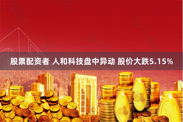 股票配资者 人和科技盘中异动 股价大跌5.15%
