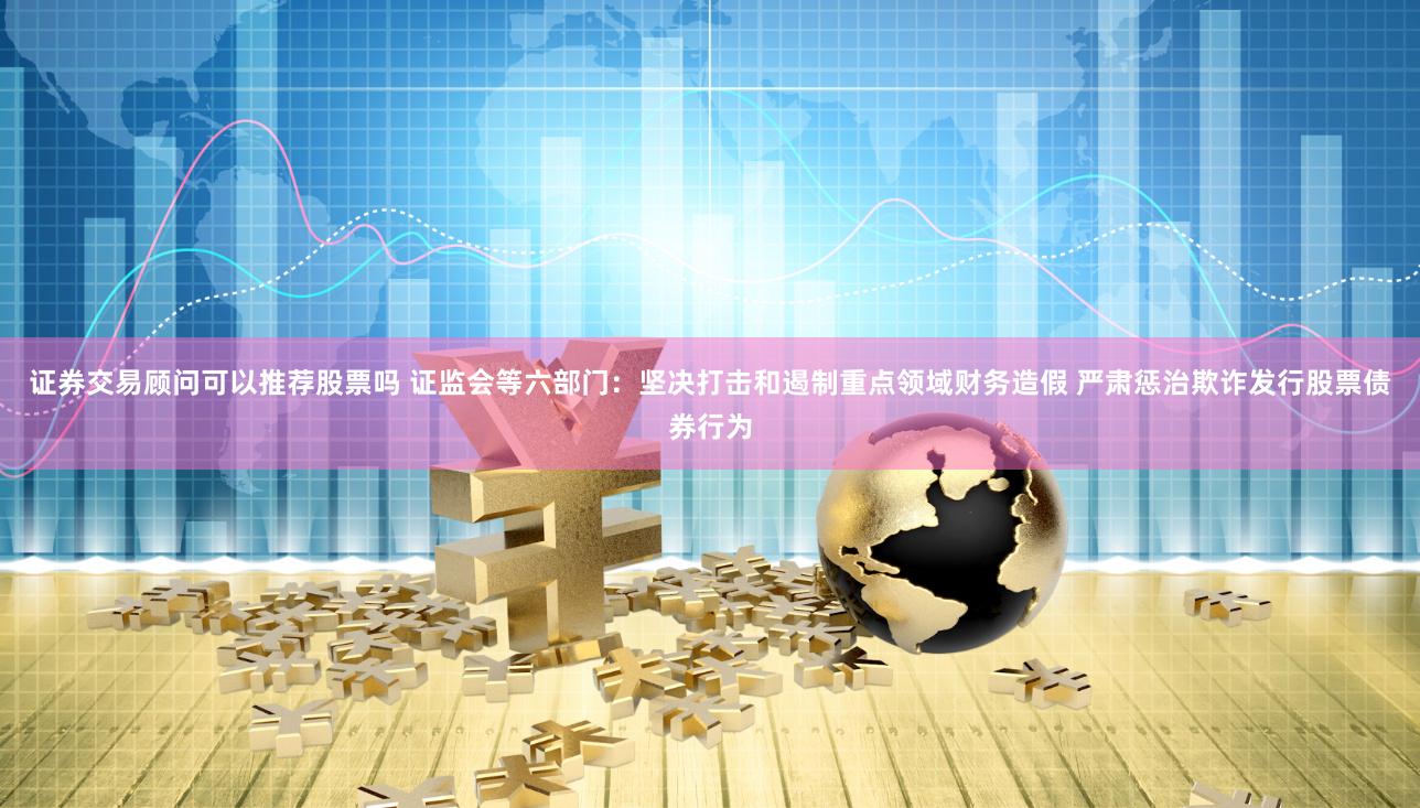 证券交易顾问可以推荐股票吗 证监会等六部门：坚决打击和遏制重点领域财务造假 严肃惩治欺诈发行股票债券行为