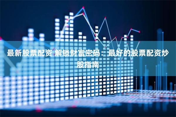 最新股票配资 解锁财富密码：最好的股票配资炒股指南