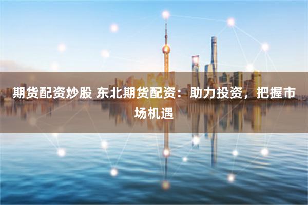 期货配资炒股 东北期货配资：助力投资，把握市场机遇