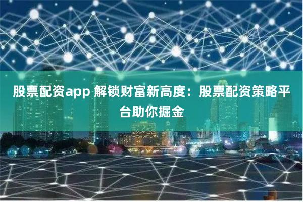 股票配资app 解锁财富新高度：股票配资策略平台助你掘金