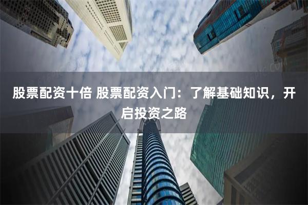 股票配资十倍 股票配资入门：了解基础知识，开启投资之路