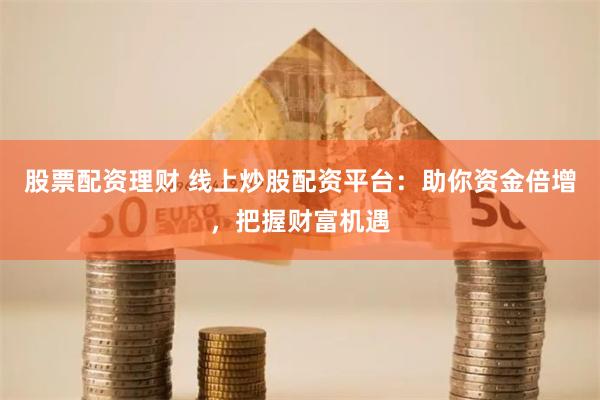 股票配资理财 线上炒股配资平台：助你资金倍增，把握财富机遇