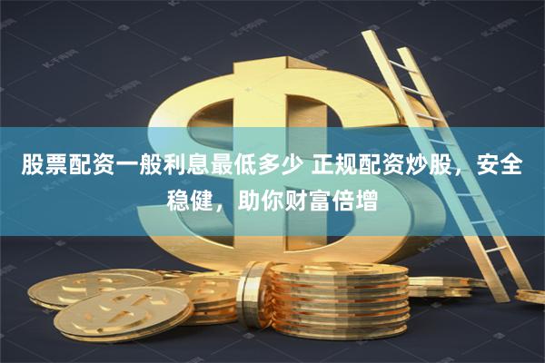 股票配资一般利息最低多少 正规配资炒股，安全稳健，助你财富倍增