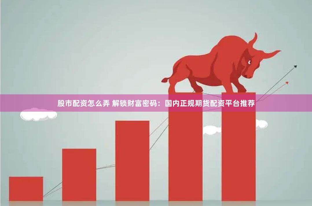股市配资怎么弄 解锁财富密码：国内正规期货配资平台推荐