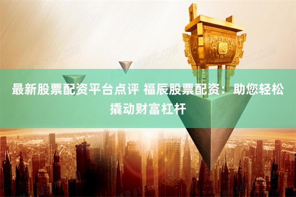 最新股票配资平台点评 福辰股票配资：助您轻松撬动财富杠杆