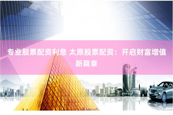 专业股票配资利息 太原股票配资：开启财富增值新篇章