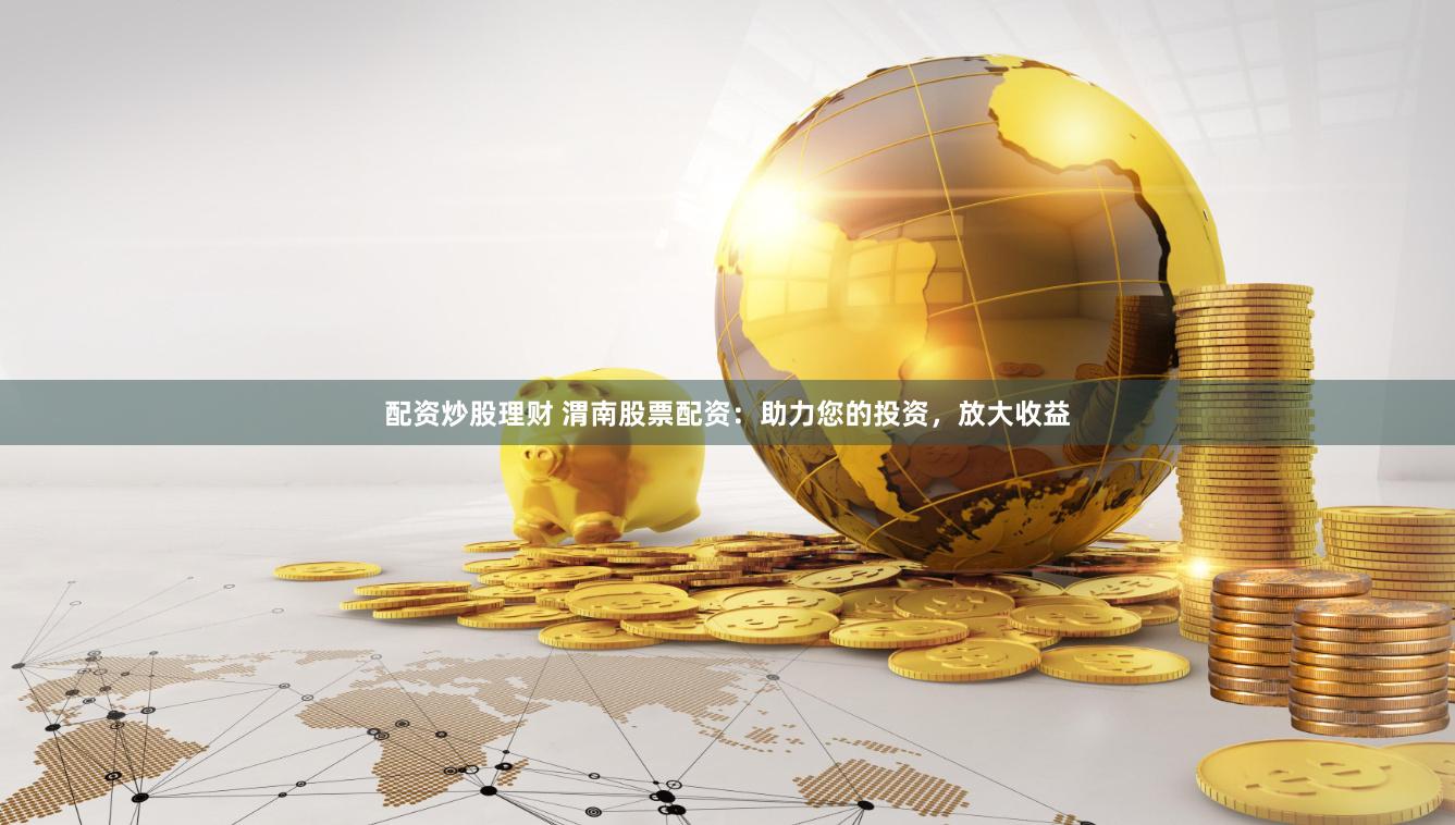 配资炒股理财 渭南股票配资：助力您的投资，放大收益