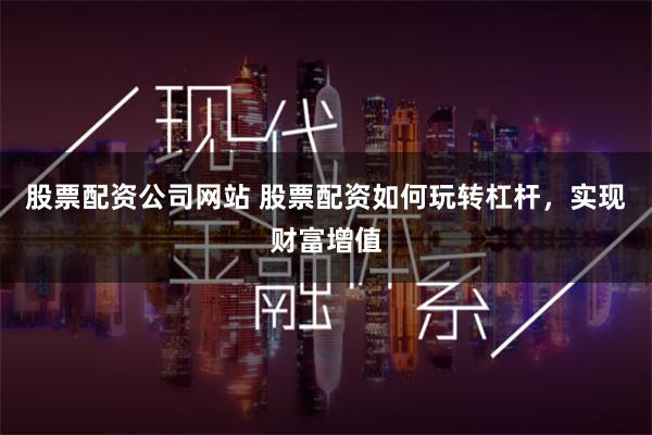 股票配资公司网站 股票配资如何玩转杠杆，实现财富增值