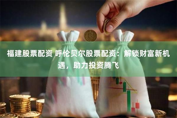 福建股票配资 呼伦贝尔股票配资：解锁财富新机遇，助力投资腾飞
