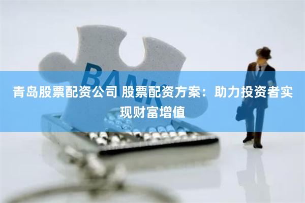 青岛股票配资公司 股票配资方案：助力投资者实现财富增值