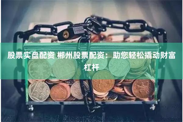股票实盘配资 郴州股票配资：助您轻松撬动财富杠杆