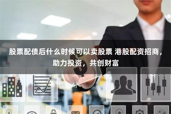 股票配债后什么时候可以卖股票 港股配资招商，助力投资，共创财富