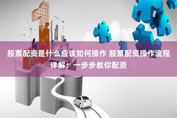 股票配资是什么应该如何操作 股票配资操作流程详解：一步步教你配资