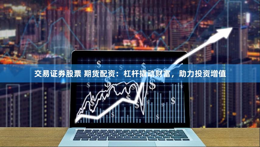 交易证券股票 期货配资：杠杆撬动财富，助力投资增值