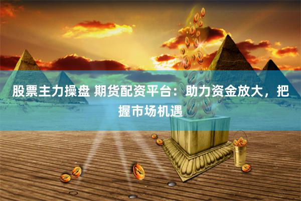 股票主力操盘 期货配资平台：助力资金放大，把握市场机遇