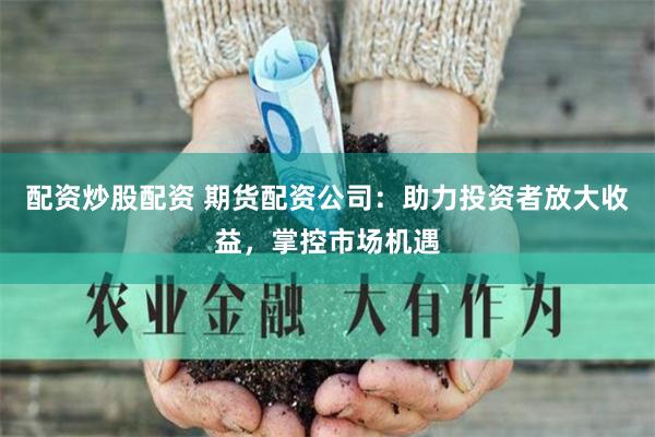 配资炒股配资 期货配资公司：助力投资者放大收益，掌控市场机遇