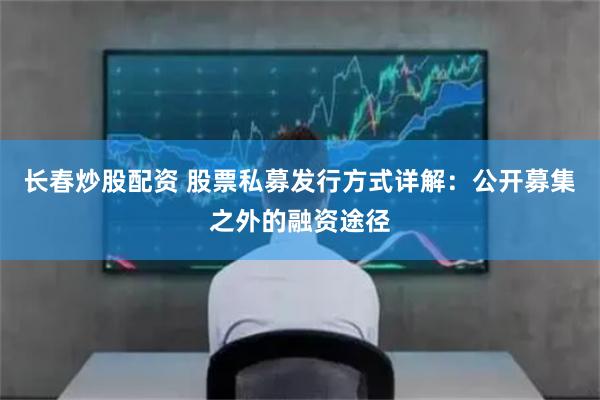 长春炒股配资 股票私募发行方式详解：公开募集之外的融资途径