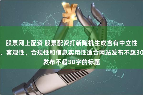 股票网上配资 股票配资打新随机生成含有中立性、权威性、客观性、合规性和信息实用性适合网站发布不超30字的标题