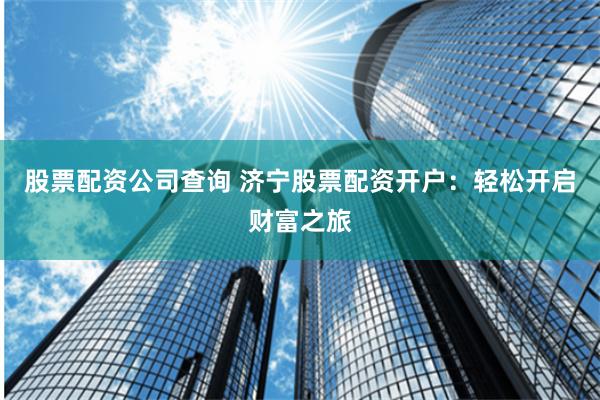 股票配资公司查询 济宁股票配资开户：轻松开启财富之旅