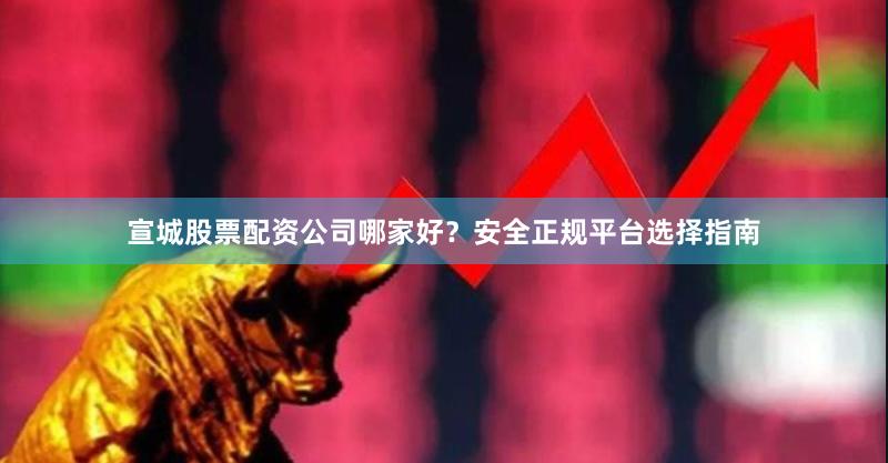 宣城股票配资公司哪家好？安全正规平台选择指南