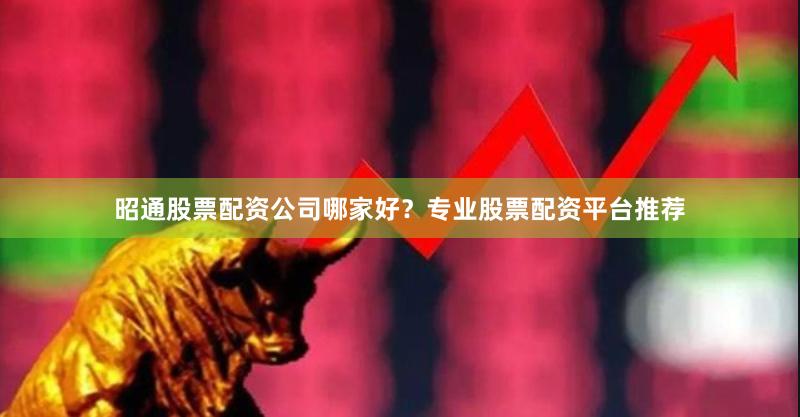 昭通股票配资公司哪家好？专业股票配资平台推荐