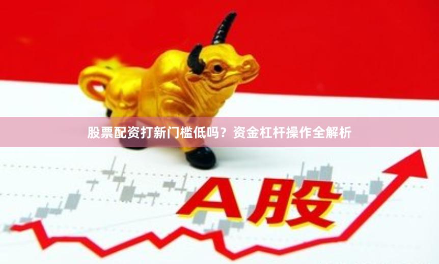 股票配资打新门槛低吗？资金杠杆操作全解析