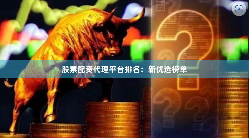 股票配资代理平台排名：新优选榜单