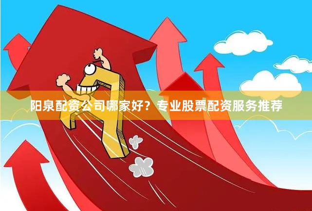 阳泉配资公司哪家好？专业股票配资服务推荐